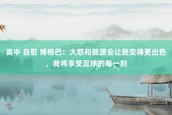 高中 自慰 博格巴：大怒和能源会让我变得更出色，我将享受足球的每一刻