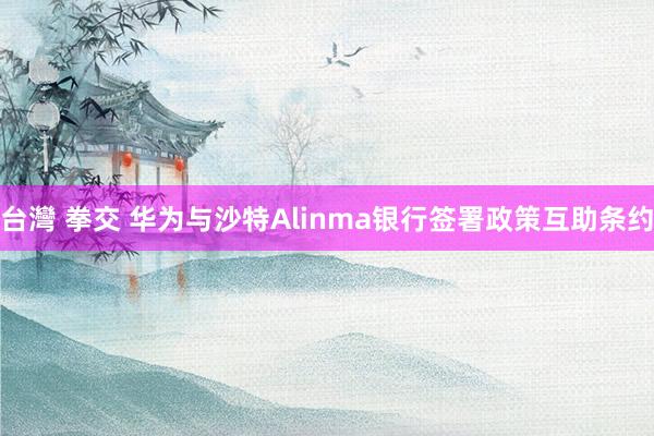 台灣 拳交 华为与沙特Alinma银行签署政策互助条约