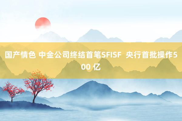 国产情色 中金公司终结首笔SFISF  央行首批操作500 亿