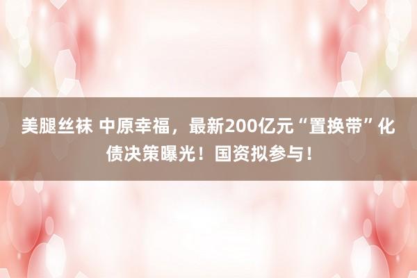 美腿丝袜 中原幸福，最新200亿元“置换带”化债决策曝光！国资拟参与！