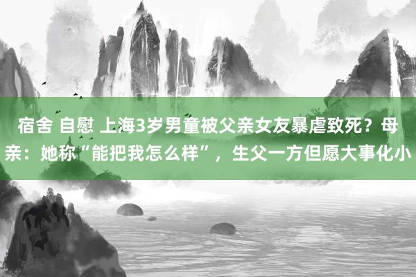 宿舍 自慰 上海3岁男童被父亲女友暴虐致死？母亲：她称“能把我怎么样”，生父一方但愿大事化小