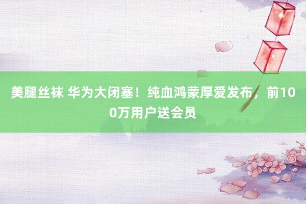 美腿丝袜 华为大闭塞！纯血鸿蒙厚爱发布，前100万用户送会员