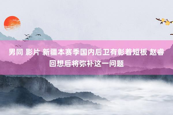 男同 影片 新疆本赛季国内后卫有彰着短板 赵睿回想后将弥补这一问题