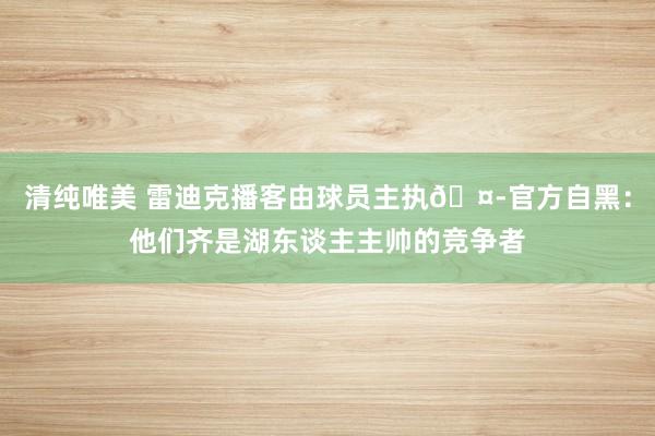 清纯唯美 雷迪克播客由球员主执🤭官方自黑：他们齐是湖东谈主主帅的竞争者