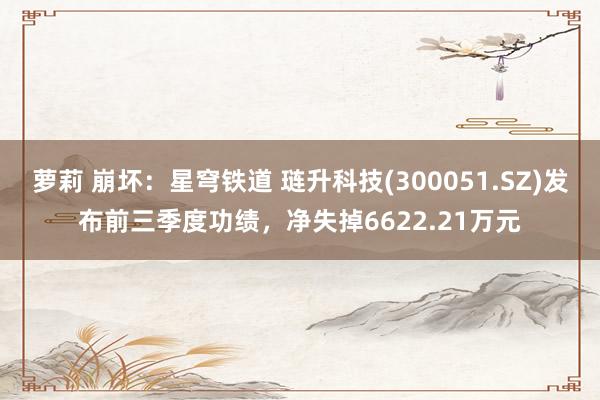 萝莉 崩坏：星穹铁道 琏升科技(300051.SZ)发布前三季度功绩，净失掉6622.21万元