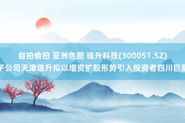 自拍偷拍 亚洲色图 琏升科技(300051.SZ)子公司天津琏升拟以增资扩股形势引入投资者四川巨星