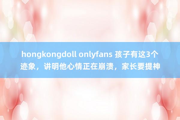 hongkongdoll onlyfans 孩子有这3个迹象，讲明他心情正在崩溃，家长要提神