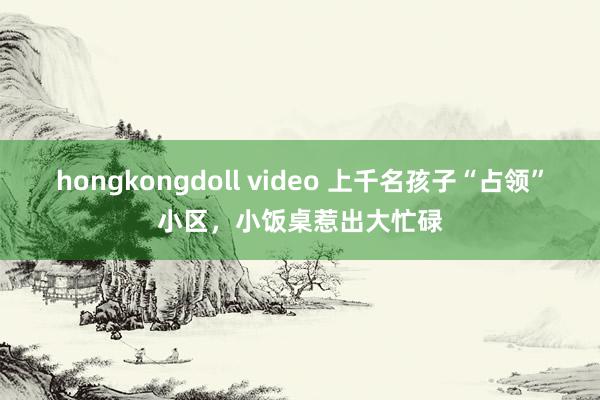 hongkongdoll video 上千名孩子“占领”小区，小饭桌惹出大忙碌