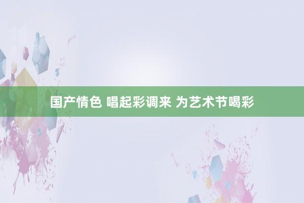 国产情色 唱起彩调来 为艺术节喝彩