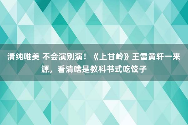 清纯唯美 不会演别演！《上甘岭》王雷黄轩一来源，看清啥是教科书式吃饺子