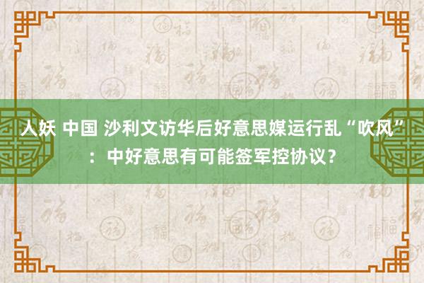 人妖 中国 沙利文访华后好意思媒运行乱“吹风”：中好意思有可能签军控协议？