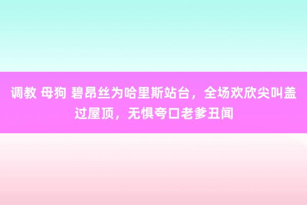 调教 母狗 碧昂丝为哈里斯站台，全场欢欣尖叫盖过屋顶，无惧夸口老爹丑闻