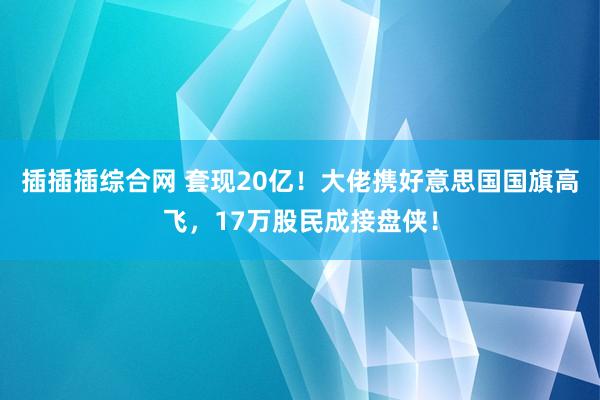 插插插综合网 套现20亿！大佬携好意思国国旗高飞，17万股民成接盘侠！