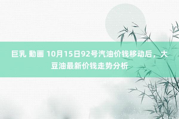 巨乳 動画 10月15日92号汽油价钱移动后，大豆油最新价钱走势分析