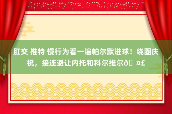 肛交 推特 慢行为看一遍帕尔默进球！绕圈庆祝，接连避让内托和科尔维尔🤣