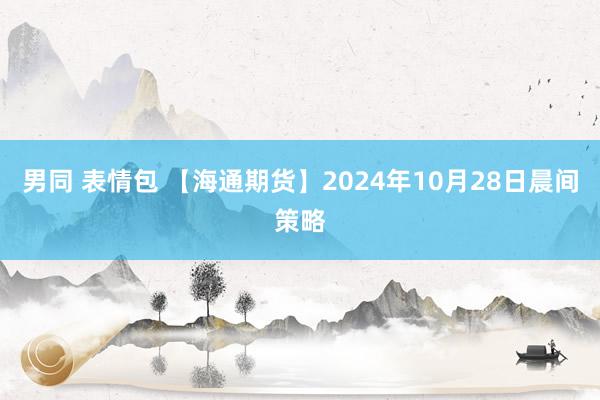 男同 表情包 【海通期货】2024年10月28日晨间策略