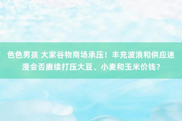 色色男孩 大家谷物商场承压！丰充波浪和供应迷漫会否赓续打压大豆、小麦和玉米价钱？