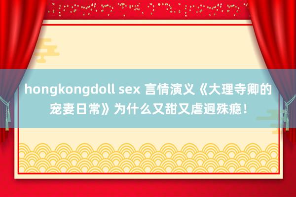 hongkongdoll sex 言情演义《大理寺卿的宠妻日常》为什么又甜又虐迥殊瘾！