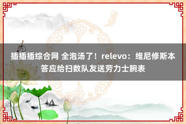 插插插综合网 全泡汤了！relevo：维尼修斯本答应给扫数队友送劳力士腕表