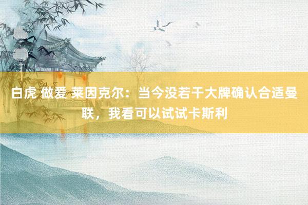 白虎 做爱 莱因克尔：当今没若干大牌确认合适曼联，我看可以试试卡斯利