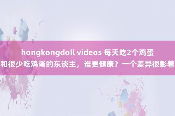 hongkongdoll videos 每天吃2个鸡蛋和很少吃鸡蛋的东谈主，谁更健康？一个差异很彰着