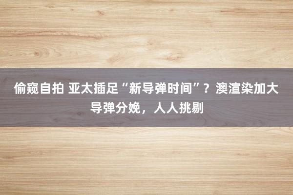 偷窥自拍 亚太插足“新导弹时间”？澳渲染加大导弹分娩，人人挑剔