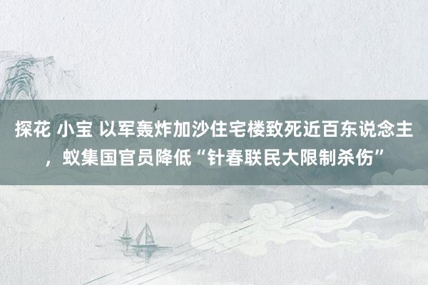 探花 小宝 以军轰炸加沙住宅楼致死近百东说念主，蚁集国官员降低“针春联民大限制杀伤”