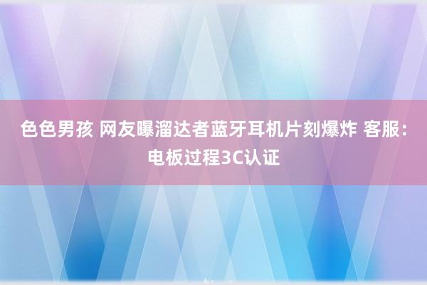 色色男孩 网友曝溜达者蓝牙耳机片刻爆炸 客服：电板过程3C认证