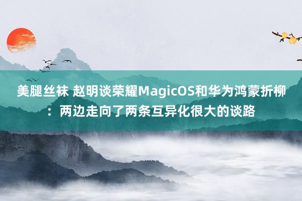 美腿丝袜 赵明谈荣耀MagicOS和华为鸿蒙折柳：两边走向了两条互异化很大的谈路