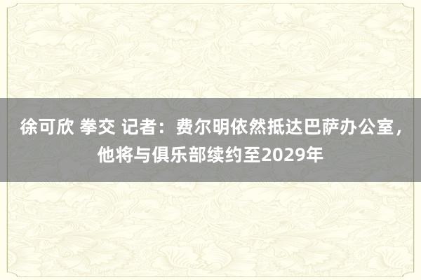 徐可欣 拳交 记者：费尔明依然抵达巴萨办公室，他将与俱乐部续约至2029年