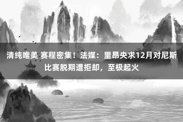 清纯唯美 赛程密集！法媒：里昂央求12月对尼斯比赛脱期遭拒却，至极起火