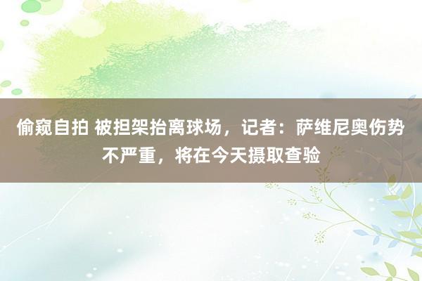 偷窥自拍 被担架抬离球场，记者：萨维尼奥伤势不严重，将在今天摄取查验