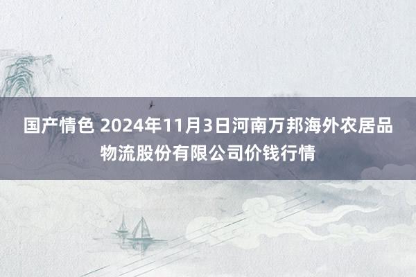 国产情色 2024年11月3日河南万邦海外农居品物流股份有限公司价钱行情