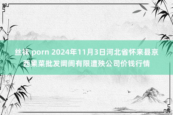 丝袜 porn 2024年11月3日河北省怀来县京西果菜批发阛阓有限遭殃公司价钱行情