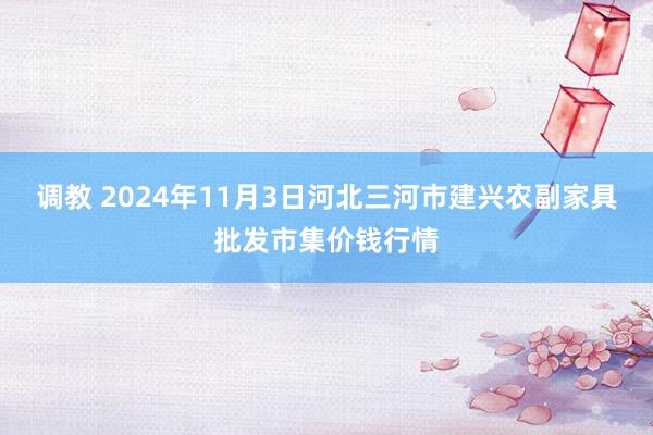 调教 2024年11月3日河北三河市建兴农副家具批发市集价钱行情