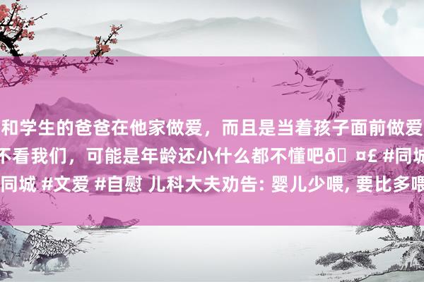 和学生的爸爸在他家做爱，而且是当着孩子面前做爱，太刺激了，孩子完全不看我们，可能是年龄还小什么都不懂吧🤣 #同城 #文爱 #自慰 儿科大夫劝告: 婴儿少喂， 要比多喂更好， 看完心里有底