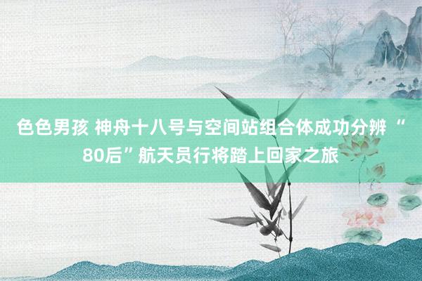 色色男孩 神舟十八号与空间站组合体成功分辨 “80后”航天员行将踏上回家之旅