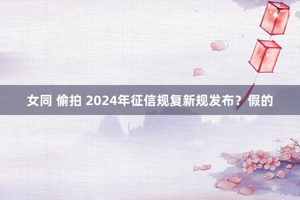 女同 偷拍 2024年征信规复新规发布？假的