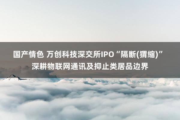 国产情色 万创科技深交所IPO“隔断(猬缩)” 深耕物联网通讯及抑止类居品边界