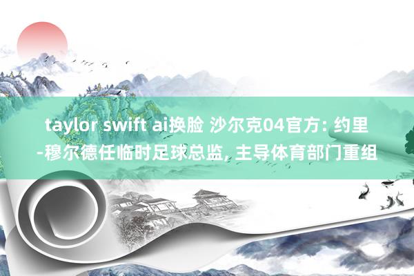 taylor swift ai换脸 沙尔克04官方: 约里-穆尔德任临时足球总监， 主导体育部门重组