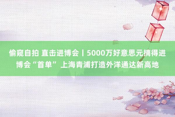 偷窥自拍 直击进博会丨5000万好意思元摘得进博会“首单” 上海青浦打造外洋通达新高地