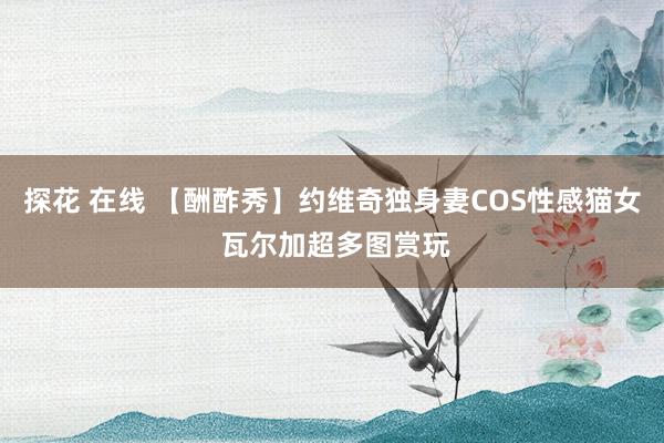 探花 在线 【酬酢秀】约维奇独身妻COS性感猫女 瓦尔加超多图赏玩