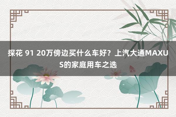 探花 91 20万傍边买什么车好？上汽大通MAXUS的家庭用车之选