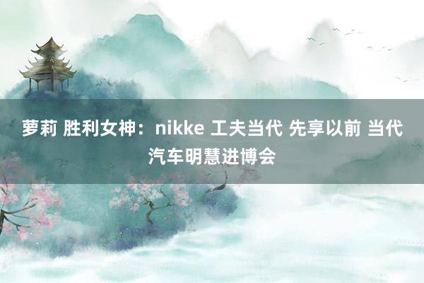 萝莉 胜利女神：nikke 工夫当代 先享以前 当代汽车明慧进博会