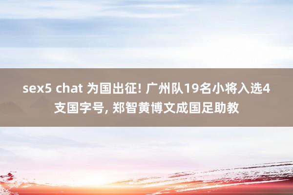 sex5 chat 为国出征! 广州队19名小将入选4支国字号， 郑智黄博文成国足助教