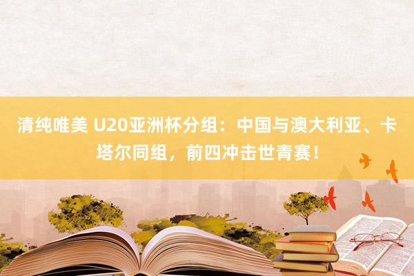 清纯唯美 U20亚洲杯分组：中国与澳大利亚、卡塔尔同组，前四冲击世青赛！