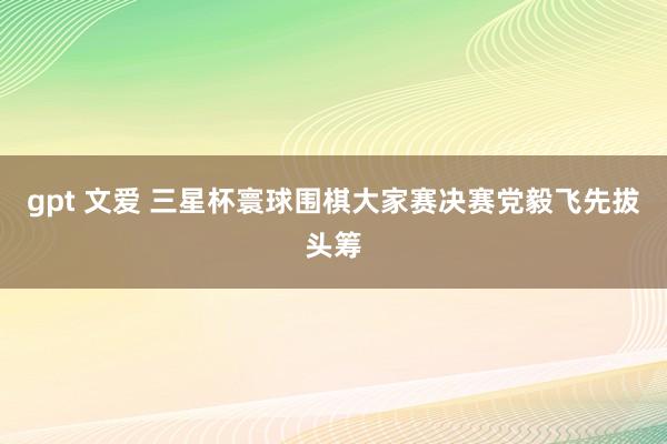 gpt 文爱 三星杯寰球围棋大家赛决赛党毅飞先拔头筹