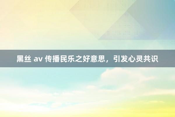 黑丝 av 传播民乐之好意思，引发心灵共识