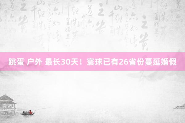 跳蛋 户外 最长30天！寰球已有26省份蔓延婚假