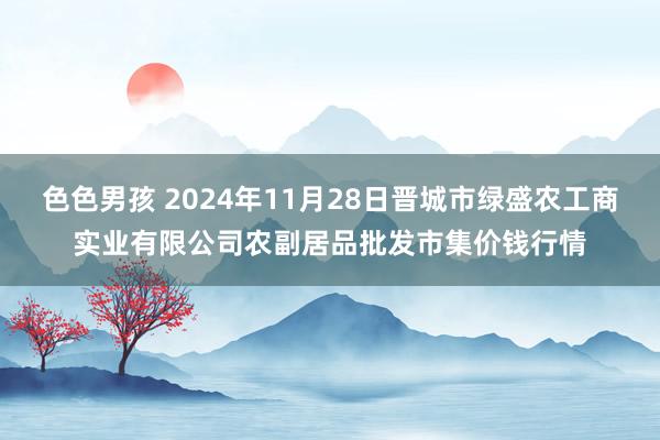 色色男孩 2024年11月28日晋城市绿盛农工商实业有限公司农副居品批发市集价钱行情